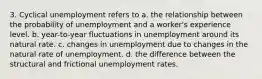 3. Cyclical unemployment refers to a. the relationship between the probability of unemployment and a worker's experience level. b. year-to-year fluctuations in unemployment around its natural rate. c. changes in unemployment due to changes in the natural rate of unemployment. d. the difference between the structural and frictional unemployment rates.