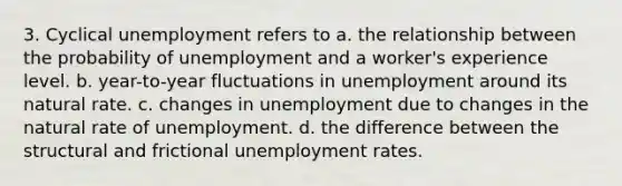 3. Cyclical unemployment refers to a. the relationship between the probability of unemployment and a worker's experience level. b. year-to-year fluctuations in unemployment around its natural rate. c. changes in unemployment due to changes in the natural rate of unemployment. d. the difference between the structural and frictional <a href='https://www.questionai.com/knowledge/kh7PJ5HsOk-unemployment-rate' class='anchor-knowledge'>unemployment rate</a>s.