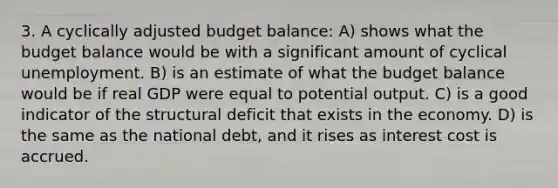 3. A cyclically adjusted budget balance: A) shows what the budget balance would be with a significant amount of cyclical unemployment. B) is an estimate of what the budget balance would be if real GDP were equal to potential output. C) is a good indicator of the structural deficit that exists in the economy. D) is the same as the national debt, and it rises as interest cost is accrued.