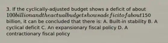 3. If the cyclically-adjusted budget shows a deficit of about 100 billion and the actual budget shows a deficit of about150 billion, it can be concluded that there is: A. Built-in stability B. A cyclical deficit C. An expansionary fiscal policy D. A contractionary fiscal policy