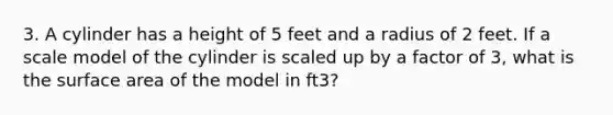 3. A cylinder has a height of 5 feet and a radius of 2 feet. If a scale model of the cylinder is scaled up by a factor of 3, what is the surface area of the model in ft3?