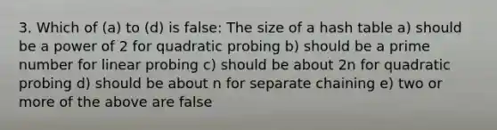 3. Which of (a) to (d) is false: The size of a hash table a) should be a power of 2 for quadratic probing b) should be a prime number for linear probing c) should be about 2n for quadratic probing d) should be about n for separate chaining e) two or more of the above are false