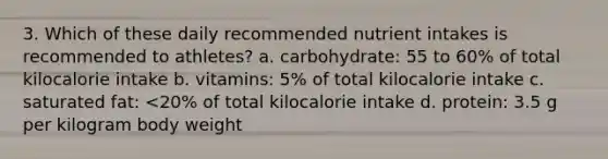 3. Which of these daily recommended nutrient intakes is recommended to athletes? a. carbohydrate: 55 to 60% of total kilocalorie intake b. vitamins: 5% of total kilocalorie intake c. saturated fat: <20% of total kilocalorie intake d. protein: 3.5 g per kilogram body weight