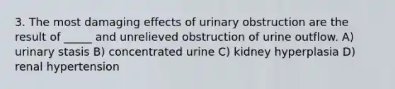 3. The most damaging effects of urinary obstruction are the result of _____ and unrelieved obstruction of urine outflow. A) urinary stasis B) concentrated urine C) kidney hyperplasia D) renal hypertension