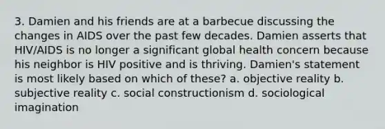 3. Damien and his friends are at a barbecue discussing the changes in AIDS over the past few decades. Damien asserts that HIV/AIDS is no longer a significant global health concern because his neighbor is HIV positive and is thriving. Damien's statement is most likely based on which of these? a. objective reality b. subjective reality c. social constructionism d. sociological imagination