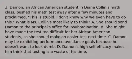 3. Damon, an African American student in Diane Collin's math class, pushed his math test away after a few minutes and proclaimed, "This is stupid. I don't know why we even have to do this." What is Ms. Collin's most likely to think? A. She should send Damon to the principal's office for insubordination. B. She might have made the test too difficult for her African American students, so she should make an easier test next time. C. Damon may be exhibiting performance-avoidance goals because he doesn't want to look dumb. D. Damon's high self-efficacy makes him think that testing is a waste of his time.