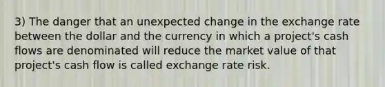 3) The danger that an unexpected change in the exchange rate between the dollar and the currency in which a project's cash flows are denominated will reduce the market value of that project's cash flow is called exchange rate risk.