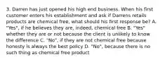 3. Darren has just opened his high end business. When his first customer enters his establishment and ask if Darrens retails products are chemical free, what should his first response be? A. "Yes", if he believes they are, indeed, chemical free B. "Yes" whether they are or not because the client is unlikely to know the difference C. "No", if they are not chemical free because honesty is always the best policy D. "No", because there is no such thing as chemical free product