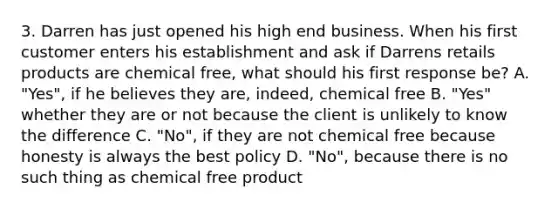 3. Darren has just opened his high end business. When his first customer enters his establishment and ask if Darrens retails products are chemical free, what should his first response be? A. "Yes", if he believes they are, indeed, chemical free B. "Yes" whether they are or not because the client is unlikely to know the difference C. "No", if they are not chemical free because honesty is always the best policy D. "No", because there is no such thing as chemical free product