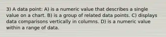 3) A data point: A) is a numeric value that describes a single value on a chart. B) is a group of related data points. C) displays data comparisons vertically in columns. D) is a numeric value within a range of data.