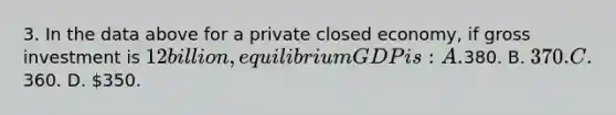 3. In the data above for a private closed economy, if gross investment is 12 billion, equilibrium GDP is: A.380. B. 370. C.360. D. 350.