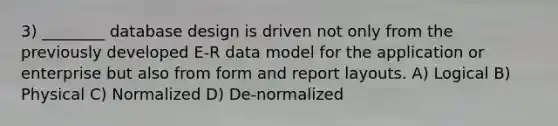 3) ________ database design is driven not only from the previously developed E-R data model for the application or enterprise but also from form and report layouts. A) Logical B) Physical C) Normalized D) De-normalized