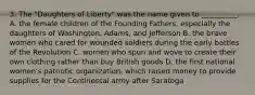 3. The "Daughters of Liberty" was the name given to __________. A. the female children of the Founding Fathers, especially the daughters of Washington, Adams, and Jefferson B. the brave women who cared for wounded soldiers during the early battles of the Revolution C. women who spun and wove to create their own clothing rather than buy British goods D. the first national women's patriotic organization, which raised money to provide supplies for the Continental army after Saratoga