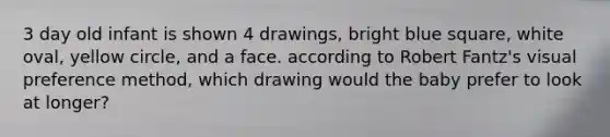 3 day old infant is shown 4 drawings, bright blue square, white oval, yellow circle, and a face. according to Robert Fantz's visual preference method, which drawing would the baby prefer to look at longer?