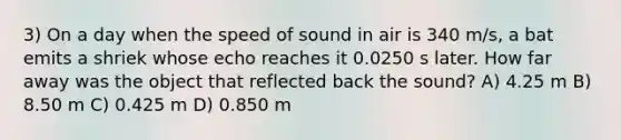 3) On a day when the speed of sound in air is 340 m/s, a bat emits a shriek whose echo reaches it 0.0250 s later. How far away was the object that reflected back the sound? A) 4.25 m B) 8.50 m C) 0.425 m D) 0.850 m