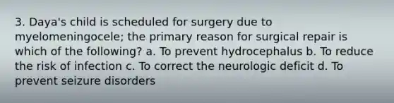 3. Daya's child is scheduled for surgery due to myelomeningocele; the primary reason for surgical repair is which of the following? a. To prevent hydrocephalus b. To reduce the risk of infection c. To correct the neurologic deficit d. To prevent seizure disorders