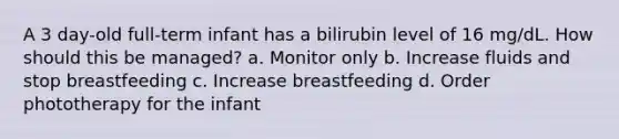 A 3 day-old full-term infant has a bilirubin level of 16 mg/dL. How should this be managed? a. Monitor only b. Increase fluids and stop breastfeeding c. Increase breastfeeding d. Order phototherapy for the infant