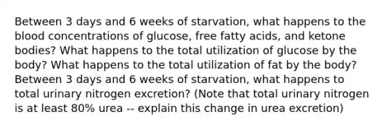 Between 3 days and 6 weeks of starvation, what happens to the blood concentrations of glucose, free fatty acids, and ketone bodies? What happens to the total utilization of glucose by the body? What happens to the total utilization of fat by the body? Between 3 days and 6 weeks of starvation, what happens to total urinary nitrogen excretion? (Note that total urinary nitrogen is at least 80% urea -- explain this change in urea excretion)