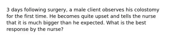 3 days following surgery, a male client observes his colostomy for the first time. He becomes quite upset and tells the nurse that it is much bigger than he expected. What is the best response by the nurse?