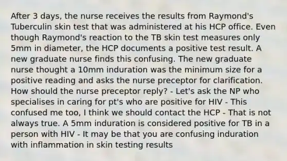 After 3 days, the nurse receives the results from Raymond's Tuberculin skin test that was administered at his HCP office. Even though Raymond's reaction to the TB skin test measures only 5mm in diameter, the HCP documents a positive test result. A new graduate nurse finds this confusing. The new graduate nurse thought a 10mm induration was the minimum size for a positive reading and asks the nurse preceptor for clarification. How should the nurse preceptor reply? - Let's ask the NP who specialises in caring for pt's who are positive for HIV - This confused me too, I think we should contact the HCP - That is not always true. A 5mm induration is considered positive for TB in a person with HIV - It may be that you are confusing induration with inflammation in skin testing results