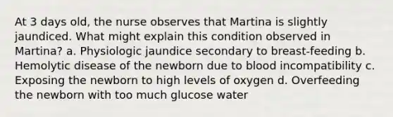 At 3 days old, the nurse observes that Martina is slightly jaundiced. What might explain this condition observed in Martina? a. Physiologic jaundice secondary to breast-feeding b. Hemolytic disease of the newborn due to blood incompatibility c. Exposing the newborn to high levels of oxygen d. Overfeeding the newborn with too much glucose water