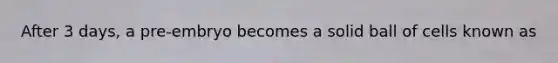 After 3 days, a pre-embryo becomes a solid ball of cells known as