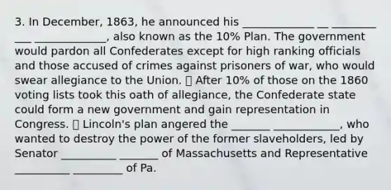 3. In December, 1863, he announced his _____________ __ ________ ___ _____________, also known as the 10% Plan. The government would pardon all Confederates except for high ranking officials and those accused of crimes against prisoners of war, who would swear allegiance to the Union. ⦁ After 10% of those on the 1860 voting lists took this oath of allegiance, the Confederate state could form a new government and gain representation in Congress. ⦁ Lincoln's plan angered the _______ ____________, who wanted to destroy the power of the former slaveholders, led by Senator __________ _______ of Massachusetts and Representative __________ _________ of Pa.