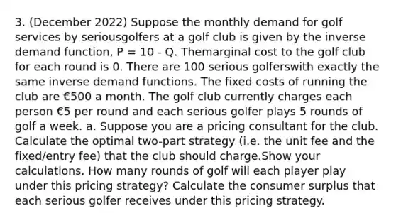 3. (December 2022) Suppose the monthly demand for golf services by seriousgolfers at a golf club is given by the inverse demand function, P = 10 - Q. Themarginal cost to the golf club for each round is 0. There are 100 serious golferswith exactly the same inverse demand functions. The fixed costs of running the club are €500 a month. The golf club currently charges each person €5 per round and each serious golfer plays 5 rounds of golf a week. a. Suppose you are a pricing consultant for the club. Calculate the optimal two-part strategy (i.e. the unit fee and the fixed/entry fee) that the club should charge.Show your calculations. How many rounds of golf will each player play under this pricing strategy? Calculate the consumer surplus that each serious golfer receives under this pricing strategy.