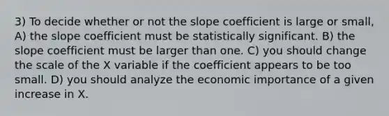 3) To decide whether or not the slope coefficient is large or small, A) the slope coefficient must be statistically significant. B) the slope coefficient must be larger than one. C) you should change the scale of the X variable if the coefficient appears to be too small. D) you should analyze the economic importance of a given increase in X.