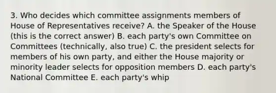 3. Who decides which committee assignments members of House of Representatives receive? A. the Speaker of the House (this is the correct answer) B. each party's own Committee on Committees (technically, also true) C. the president selects for members of his own party, and either the House majority or minority leader selects for opposition members D. each party's National Committee E. each party's whip