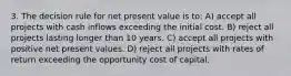 3. The decision rule for net present value is to: A) accept all projects with cash inflows exceeding the initial cost. B) reject all projects lasting longer than 10 years. C) accept all projects with positive net present values. D) reject all projects with rates of return exceeding the opportunity cost of capital.