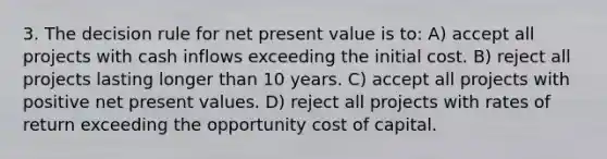 3. The decision rule for net present value is to: A) accept all projects with cash inflows exceeding the initial cost. B) reject all projects lasting longer than 10 years. C) accept all projects with positive net present values. D) reject all projects with rates of return exceeding the opportunity cost of capital.