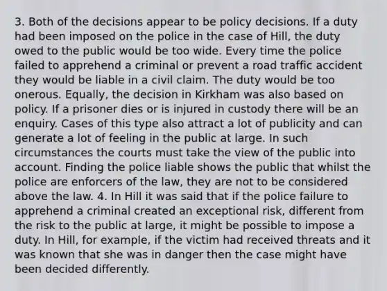 3. Both of the decisions appear to be policy decisions. If a duty had been imposed on the police in the case of Hill, the duty owed to the public would be too wide. Every time the police failed to apprehend a criminal or prevent a road traffic accident they would be liable in a civil claim. The duty would be too onerous. Equally, the decision in Kirkham was also based on policy. If a prisoner dies or is injured in custody there will be an enquiry. Cases of this type also attract a lot of publicity and can generate a lot of feeling in the public at large. In such circumstances the courts must take the view of the public into account. Finding the police liable shows the public that whilst the police are enforcers of the law, they are not to be considered above the law. 4. In Hill it was said that if the police failure to apprehend a criminal created an exceptional risk, different from the risk to the public at large, it might be possible to impose a duty. In Hill, for example, if the victim had received threats and it was known that she was in danger then the case might have been decided differently.