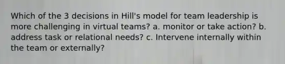 Which of the 3 decisions in Hill's model for team leadership is more challenging in virtual teams? a. monitor or take action? b. address task or relational needs? c. Intervene internally within the team or externally?