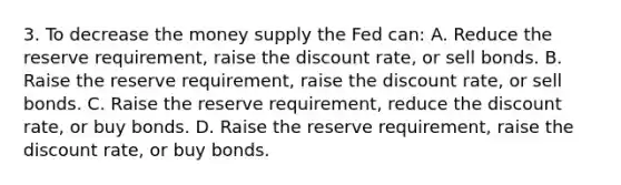 3. To decrease the money supply the Fed can: A. Reduce the reserve requirement, raise the discount rate, or sell bonds. B. Raise the reserve requirement, raise the discount rate, or sell bonds. C. Raise the reserve requirement, reduce the discount rate, or buy bonds. D. Raise the reserve requirement, raise the discount rate, or buy bonds.