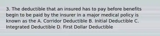 3. The deductible that an insured has to pay before benefits begin to be paid by the insurer in a major medical policy is known as the A. Corridor Deductible B. Initial Deductible C. Integrated Deductible D. First Dollar Deductible