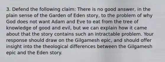 3. Defend the following claim: There is no good answer, in the plain sense of the Garden of Eden story, to the problem of why God does not want Adam and Eve to eat from the tree of knowledge of good and evil, but we can explain how it came about that the story contains such an intractable problem. Your response should draw on the Gilgamesh epic, and should offer insight into the theological differences between the Gilgamesh epic and the Eden story.