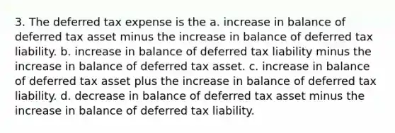 3. The deferred tax expense is the a. increase in balance of deferred tax asset minus the increase in balance of deferred tax liability. b. increase in balance of deferred tax liability minus the increase in balance of deferred tax asset. c. increase in balance of deferred tax asset plus the increase in balance of deferred tax liability. d. decrease in balance of deferred tax asset minus the increase in balance of deferred tax liability.