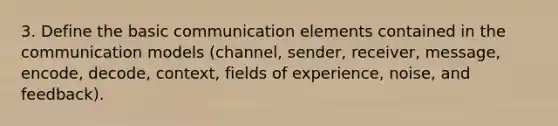 3. Define the basic communication elements contained in the communication models (channel, sender, receiver, message, encode, decode, context, fields of experience, noise, and feedback).