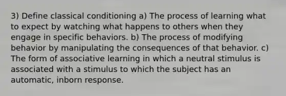 3) Define <a href='https://www.questionai.com/knowledge/kI6awfNO2B-classical-conditioning' class='anchor-knowledge'>classical conditioning</a> a) The process of learning what to expect by watching what happens to others when they engage in specific behaviors. b) The process of modifying behavior by manipulating the consequences of that behavior. c) The form of associative learning in which a neutral stimulus is associated with a stimulus to which the subject has an automatic, inborn response.