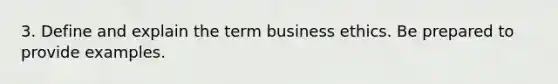 3. Define and explain the term business ethics. Be prepared to provide examples.