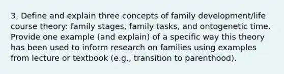 3. Define and explain three concepts of family development/life course theory: family stages, family tasks, and ontogenetic time. Provide one example (and explain) of a specific way this theory has been used to inform research on families using examples from lecture or textbook (e.g., transition to parenthood).