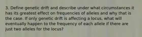 3. Define genetic drift and describe under what circumstances it has its greatest effect on frequencies of alleles and why that is the case. If only genetic drift is affecting a locus, what will eventually happen to the frequency of each allele if there are just two alleles for the locus?