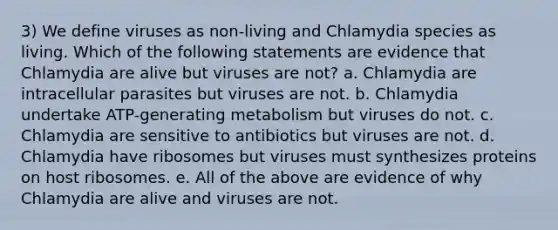 3) We define viruses as non-living and Chlamydia species as living. Which of the following statements are evidence that Chlamydia are alive but viruses are not? a. Chlamydia are intracellular parasites but viruses are not. b. Chlamydia undertake ATP-generating metabolism but viruses do not. c. Chlamydia are sensitive to antibiotics but viruses are not. d. Chlamydia have ribosomes but viruses must synthesizes proteins on host ribosomes. e. All of the above are evidence of why Chlamydia are alive and viruses are not.