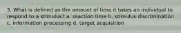 3. What is defined as the amount of time it takes an individual to respond to a stimulus? a. reaction time b. stimulus discrimination c. information processing d. target acquisition