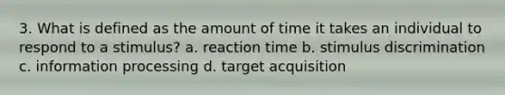 3. What is defined as the amount of time it takes an individual to respond to a stimulus? a. reaction time b. stimulus discrimination c. information processing d. target acquisition