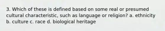 3. Which of these is defined based on some real or presumed cultural characteristic, such as language or religion? a. ethnicity b. culture c. race d. biological heritage