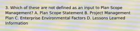 3. Which of these are not defined as an input to Plan Scope Management? A. Plan Scope Statement B. Project Management Plan C. Enterprise Environmental Factors D. Lessons Learned Information