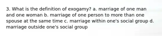 3. What is the definition of exogamy? a. marriage of one man and one woman b. marriage of one person to more than one spouse at the same time c. marriage within one's social group d. marriage outside one's social group