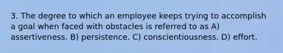 3. The degree to which an employee keeps trying to accomplish a goal when faced with obstacles is referred to as A) assertiveness. B) persistence. C) conscientiousness. D) effort.